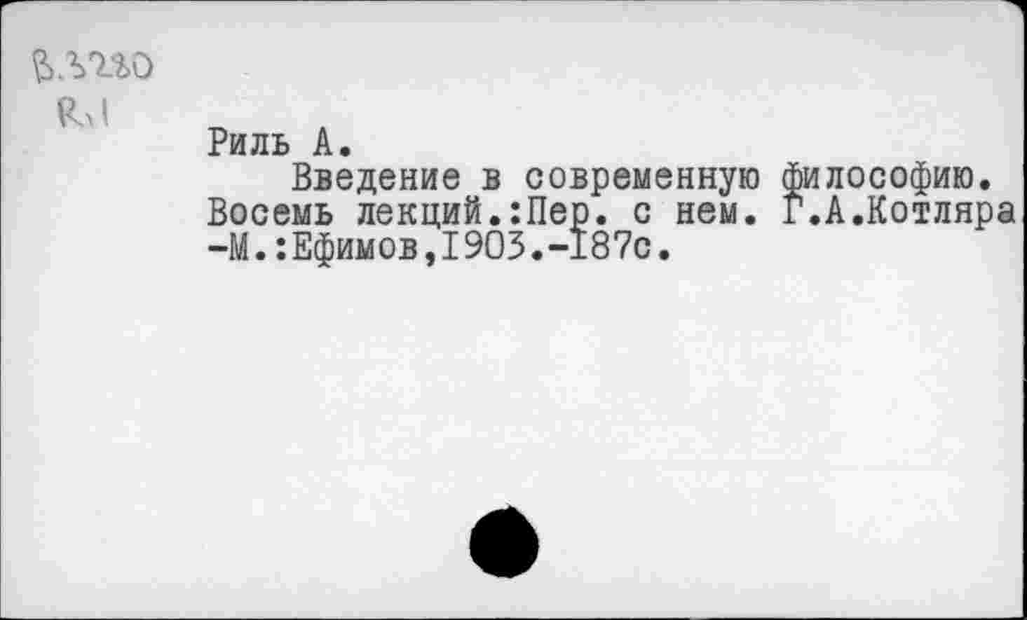 ﻿йлгго
Кл1
Риль А.
Введение в современную философию. Восемь лекций.:Пер. с нем. Г.А.Котляра —М.:Ефимов,1903.-187с.